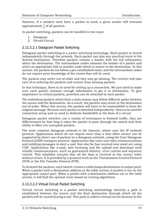 Elements of Computer Networking

Introduction

However, if
senders each have a packet to send, a given sender will transmit
approximately of all packets.
In packet switching, packets can be handled in two ways:
1. Datagram
2. Virtual Circuit

2.12.2.2.1 Datagram Packet Switching
Datagram packet-switching is a
switching technology. Each packet is routed
independently through the network. Each packet can take any practical route to the
desired destination. Therefore packets contain a header with the full information
about the destination. The intermediate nodes examine the header of a packet and
select an appropriate link to another node which is nearer to the destination. In this
system, the packets do not follow a pre-established route, and the intermediate nodes
do not require prior knowledge of the routes that will be used.
The packets may arrive out of order and they may go missing. The receiver will take
care of re-ordering the packets and recover from missing packets.
In this technique, there is no need for setting up a connection. We just need to make
sure each packet contains enough information to get it to destination. To give
importance to critical packets, priorities can be attached to each packet.
The individual packets which form a data stream may follow different paths between
the source and the destination. As a result, the packets may arrive at the destination
out of order. When this occurs, the packets will have to be reassembled to form the
original message. Because each packet is switched independently, there is no need for
connection setup and no need to dedicate bandwidth in the form of a circuit.
Datagram packet switches use a variety of techniques to forward traffic; they are
differentiated by how long it takes the packet to pass through the switch and their
ability to filter out corrupted packets.
The most common datagram network is the Internet, which uses the IP network
protocol. Applications which do not require more than a best effort service can be
supported by direct use of packets in a datagram network, using the User Datagram
Protocol (UDP) transport protocol. Applications like voice and video communications
and notifying messages to alert a user that she/he has received new email are using
UDP. Applications like e-mail, web browsing and file upload and download need
reliable communications, such as guaranteed delivery, error control and sequence
control. This reliability ensures that all the data is received in the correct order
without errors. It is provided by a protocol such as the Transmission Control Protocol
(TCP) or the File Transfer Protocol (FTP).
To forward the packets, each switch creates a table (maps destinations to output port).
When a packet with a destination address in the table arrives, it pushes it out on the
appropriate output port. When a packet with a destination address not in the table
arrives, it will find the optimal route based on routing algorithms.

2.12.2.2.2 Virtual Circuit Packet Switching
Virtual circuit switching is a packet switching methodology whereby a path is
established between the source and the final destination through which all the
packets will be routed during a call. This path is called a virtual circuit because to the

2.12 Network Switching

47

 