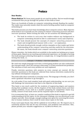 Preface
Dear Reader,
Please Hold on! We know many people do not read the preface. But we would strongly
recommend that you go through the preface of this book at least.
There are hundreds of books on computer networking already flooding the market.
The reader may naturally wonder what the need of writing another book on computer
networking is!
This book assumes you have basic knowledge about computer science. Main objective
of the book is
to provide you the
of
and
questions. Before writing the book, we set ourselves the following
:





The book be written in
that readers without any background in
computer networking should be able to understand it
and
.
The book should present the concepts of
in
and straightforward manner with a
explanation.
The book should provide enough
examples so that readers get better
understanding of the
and also useful for the interviews.
We mean, the book should cover
interview questions.

Please remember, the books which are available in the market are lacking one or many
of these goals. Based on my teaching and industrial experience, we thought of writing
this book aiming at achieving these goals in a simple way. A 3-stage formula is used in
writing this book, i.e.
+

+

We used very simple language such that a school going student can also understand
the concepts easily. Once the concept is discussed, it is then interlaced into problems.
The solutions of each and every problem are well explained.
Finally, interview questions with answers on every concept are covered. All the
interview questions in this book are collected from various interviews conducted by
top software development companies.
This book talks about networks in everyday terms. The language is friendly; you don‘t
need a graduate education to go through it.
As a job seeker if you read complete book with good understanding, we are sure you
will challenge the interviewers and that is the objective of this book.
This book is very much useful for the students of engineering degree and masters
during their academic course. All the chapters of this book contain theory and their
related problems. If you read as a student preparing for competition exams (e.g.
GATE), content of this book covers all the required topics in full details.
It is
that, at least
reading of this book is required to get full
understanding of all the topics. In the
readings, you can directly go to any
chapter and refer. Even though, enough readings were given for correcting the errors,
due to human tendency there could be some minor typos in the book.
If any such typos found, they will be updated at
.
. We request you to
constantly monitor this site for any corrections, new problems and solutions. Also,
please provide your valuable suggestions at:
.

 