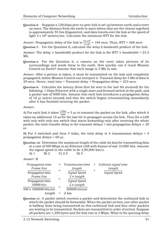Elements of Computer Networking

Introduction

Question 6: Suppose a 128 kbps peer-to-peer link is set up between earth and a rover
on mars. The distance from the earth to mars (when they are the closest together)
is approximately 55 Gm (Gigameter), and data travels over the link at the speed of
light
meters/sec. Calculate the minimum RTT for the link.
: Propagation delay of the link is
= 184 secs. Thus, RTT = 368 secs.
Question 7: For the Question 6, calculate the
product of the link.
Answer: The delay
Mb.

bandwidth product for the link is the RTT

bandwidth = 23.5

Question 8: For the Question 6, a camera on the rover takes pictures of its
surroundings and sends these to the earth. How quickly can it reach Mission
Control on Earth? Assume that each image is 5 Mb in size.
: After a picture is taken, it must be transmitted on the link and completely
propagated, before Mission Control can interpret it. Transmit delay for 5 Mb of data is
29 secs. Hence, total time = Transmit delay + Propagation delay = 223 secs.
Question 9: Calculate the latency (from first bit sent to the last bit received) for the
following: 1 Gbps Ethernet with a single store and forward switch in the path, and
a packet size of 5000 bits. Assume that each link introduces a propagation delay
of 10
(micro second) and that the switch begins retransmitting immediately
after it has finished receiving the packet.
:
A) For each link it takes
5
to transmit the packet on the link, after which it
takes an additional 10 µs for the last bit to propagate across the link. Thus for a LAN
with only with only one switch that starts forwarding only after receiving the whole
packet, the total transfer delay is the transmit delays + two propagation delays 30
.
B) For 3 switched and thus 4 links, the total delay is 4 transmission delays + 4
propagation delays = 60 .
Question 10: Determine the maximum length of the cable (in km) for transmitting data
at a rate of 500 Mbps in an Ethernet LAN with frames of size 10,000 bits. Assume
the signal speed in the cable to be 2,00,000 km/s.
A) 1
B) 2
C) 2.5
D) 5
:B
=

+

=

+

=
=
Length

=

2 km

Question 11: A packet switch receives a packet and determines the outbound link to
which the packet should be forwarded. When the packet arrives, one other packet
is halfway done being transmitted on this outbound link and four other packets
are waiting to be transmitted. Packets are transmitted in order of arrival. Suppose
all packets are 1,200 bytes and the link rate is 3 Mbps. What is the queuing delay
2.12 Network Switching

51

 