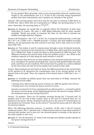 Elements of Computer Networking

Introduction

for the packet? More generally, what is the queuing delay when all packets have
length S, the transmission rate is T, X bits of the currently being transmitted
packet have been transmitted, and packets are already in the queue?
: The arriving packet must first wait for the link to transmit 5,400 bytes or
43,200 bits. Since these bits are transmitted at 3 Mbps, the queuing delay is 14.3
msec. Generally, the queuing delay is
.
Question 12: Suppose we would like to urgently deliver 60 Terabytes of data from
to
. We have a 1000 Mbps dedicated link for data transfer
available. Would you prefer to transmit the data via this link or instead use
AirMail overnight delivery? Explain.
Answer: 60 Terabytes = 60
8 bits. So, if using the dedicated link, it will take
60
8 / (1000
) = 480000 seconds = 5.6 days. But with AirMail overnight
delivery, we can guarantee the data arrives in one day, and it only costs us no more
than USD 100.
Question 13: Two nodes, A and B, communicate through a store & forward network.
Node A is connected to the network by a 10 Mbps link, while node B is connected
by a 5 Mbps link. Node A sends two back-to-back packets of 1000 bits each. The
difference between the arrival times of the two packets at B is 1 ms. What is the
smallest capacity of a link along the path between A and B?
Note: Assume that there are no other packets in the network except the ones sent
by A, and ignore the packet processing time. Assume both packets follow the same
path, and they are not reordered. The arrival time of a packet at a node is defined
as the time when the last bit of the packet has arrived at that node.
: Since packets are sent back-to-back, the difference between the arrival times
of the packets at B represents the transmission time of the second packet on the
slowest link in the path. Thus, the capacity of the slowest link is 1000 bits/1 ms = 1
Mbps.
Question 14: Consider an infinite queue that can send data at 10 Kbps. Assume the
following arrival traffic:
• During every odd second the queue receives an 1000 bit packet every 50 ms
• During every even second the queue receives no data.
Assume an interval I of 10 sec starting with an odd second (i.e., a second in which
the queue receives data). At the beginning of interval I the queue is empty. What is
the maximum queue size during interval I?
: 10 packets. There are 20 packets arriving during the
second and 10
packets sent at the end of that second. Thus at the end of
second there are 10
packets in the queue. All the 10 packets will be sent at the end of
second (since no
new packets are received). Thus, at the end of
second the queue size is 0. After that
the process repeats.
(Note: The following alternate answers: 11 packets, 10 Kb, and 11 Kb all received
maximum points. The 11 packets and 11 Kbps assume that at a time when a packet is
received and another one is sent out, the received packet is already in the queue as
the other packet is sent out.)
Question 15: For the Question 14, what is the average time (delay) a packet spends in
the queue during interval I?
:
2.12 Network Switching

52

 