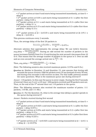 Elements of Computer Networking

Introduction

•
packet arrives at time 0 and starts being transmitted immediately, at time 0.
delay 0
•
packet arrives at 0.05 s and starts being transmitted at 0.1 s (after the first
packet) delay 0.05 s
•
packet arrives at 0.1 s and starts being transmitted at 0.2 s (after first two
packets) delay 0.1 s
•
packet arrives at 0.15 s and starts being transmitted at 0.3 s (after first three
packets) delay 0.15 s
…
•
packet arrives at (
) 0.05 s and starts being transmitted at (k-1)*0.1 s
delay (
) 0.05 s
This process continues every 2 seconds.
Thus, the average delay of the first 20 packets is
=

= 0.475 s

Alternate solution that approximates the average delay: We use Little‘s theorem:
=
. During an odd second the number of packets in the
queue increases linearly from 0 to 10 and during the next second it decreases from 10
to 0. This means that the average number of packets in the queue is 5. Over an odd
and an even second the average arrival rate is
= 10.
Then,

=

=

= 0.5sec.

(Note: The following answers also received maximum points: 0.575s and 0.5s.)
Question 16: Similar to Question 14 and Question 15, now assume that during odd
seconds the queue receives 1000 bit packets every 25 ms (instead of every 50 ms),
and during even seconds it still receives no data. For this traffic patterns answer
the same questions. What is the maximum queue size during interval I?
: 110 packets. In this case the queue is never empty. During the first 9 seconds
of interval I there are 5 s (1 s/25 ms) = 200 packets received and 90 packets sent out.
Thus, at the end of the
second there are 110 packets in the queue.
(Note: The following answers also received the maximum number of points: 111
packets, 110 Kb, and 111 Kb.)
Question 17: For the Question 16, what is the average time (delay) a packet spends in
the queue during interval I?
: Packets received during first second
•
packet arrives at time 0 and starts being transmitted immediately, at time 0.
delay 0
•
packet arrives at 0.025 s and starts being transmitted at 0.1 s (after the first
packet) delay 0.075 s
•
packet arrives at 0.05s and starts being transmitted at 0.2 s (after first two
packets) delay 0.15 s
•
packet arrives at 0.075 s and starts being transmitted at 0.3 s (after first three
packets) delay 0.225 s
…
•
packet arrives at (
) 0.025 s and starts being transmitted at (
) 0.1 s
delay (
) 0.075s
2.12 Network Switching

53

 