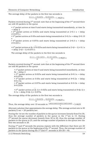 Elements of Computer Networking

Introduction

The average delay of the packets in the first two seconds is
=

= 1.4625 s

Packets received during
second: note that at the beginning of the
are still 20 packets in the queue

second there

•

packet arrives at time 0 and starts being transmitted immediately, at time 2s
delay 2
•
packet arrives at 0.025s and starts being transmitted at 2+0.1 s
delay
2+0.075 s
•
packet arrives at 0.05s and starts being transmitted at 2+0.2 s delay 2+0.15
s
•
packet arrives at 0.075s and starts being transmitted at 2+0.3 s
delay
2+0.225 s
…
•
packet arrives at (k-1)*0.025s and starts being transmitted at 2+(
) 0.1 s
delay 2+(
) 0.075 s
The average delay of the packets in the first two seconds is
=

= 3.4625 s

…
Packets received during
second: note that at the beginning of the
are still 80 packets in the queue

second there

•
packet arrives at time 0 and starts being transmitted immediately, at time
8s delay 2
•
packet arrives at 0.025s and starts being transmitted at 8+0.1s
delay
8+0.075s
•
packet arrives at 0.05s and starts being transmitted at 8+0.2s
delay
8+0.15s
•
packet arrives at 0.075s and starts being transmitted at 8+0.3s
delay
8+0.225s
…
•
packet arrives at (k-1) 0.025s and starts being transmitted at 8+(k-1)
0.1s delay 8+(k-1) 0.075s
The average delay of the packets in the first two seconds is
=
Thus, the average delay over 10 seconds is:

= 9.4625 s
= 5.4625

Alternate solution that approximates the average delay: The average arrival rate is 40
packets/2 sec = 20 packets/sec.
During the 1st sec the number of packets in the queue increases linearly from 0 to 30,
thus the average number of packets in the queue in the
sec is 15. During
second the queue decreases linearly from 30 to 20, thus the average number of
packets in the queue is 25, and the average number of packets in the queue over the
first two seconds is 20.
During
and
seconds the process repeats with the difference that there are 20
packets in the queue at the beginning of the
second. Thus, the average number of
packets in the queue during the
and
seconds is 20 20 = 40.
2.12 Network Switching

54

 