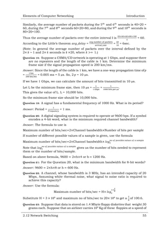 Elements of Computer Networking

Introduction

Similarly, the average number of packets during the
and
60, during the
and
seconds 60+20=80, and during the
80+20=100.

seconds is 40+20 =
and
seconds is

Thus the average number of packets over the entire interval I is
According to the Little‘s theorem

=

= 60.

=

= 6sec.

(Note: In general the average number of packets over the interval defined by the
2
and 2
seconds is
20, where
.)
Question 18: Suppose a CSMA/CD network is operating at 1 Gbps, and suppose there
are no repeaters and the length of the cable is 1 km. Determine the minimum
frame size if the signal propagation speed is 200 km/ms.
=

: Since the length of the cable is 1 km, we have a one-way propagation time of
= 0.005 ms = 5 µs. So, 2 = 10 µs.

If we have 1 Gbps, we can calculate the amount of bits transmitted in 10 µs.
Let L be the minimum frame size, then 10 µs =

=

.

This gives the value of L. L = 10,000 bits.
So the minimum frame size should be 10,000 bits.
Question 19: A signal has a fundamental frequency of 1000 Hz. What is its period?
: Period =

= 1 ms.

Question 20: A digital signaling system is required to operate at 9600 bps. If a symbol
encodes a 4-bit word, what is the minimum required channel bandwidth?
: The formula to use is
Maximum number of bits/sec 2 Channel bandwidth Number of bits per sample
If number of different possible values of a sample is given, use the formula
Maximum number of bits/sec 2 Channel bandwidth
Note that
gives us the number of bits needed to represent
them or the number of bits/sample.
Based on above formula, 9600

2 h 4 or h

1200 Hz.

Question 21: For the Question 20, what is the minimum bandwidth for 8-bit words?
: 9600

2 h 8 or h

600 Hz.

Question 22: A channel, whose bandwidth is 3 MHz, has an intended capacity of 20
Mbps, Assuming white thermal noise, what signal to noise ratio is required to
achieve this capacity?
: Use the formula:
Maximum number of bits/sec = H
Substitute H = 3

and maximum no of bits/sec to 20

to get a

of 100.6.

Question 23: Suppose that data is stored on 1.4 Mbyte floppy diskettes that weight 30
grams each. Suppose that an airliner carries
Kg of these floppies at a speed of
2.12 Network Switching

55

 