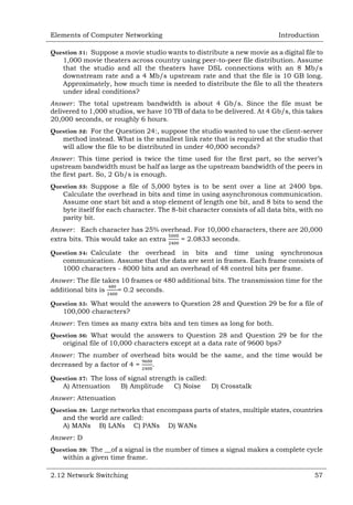 Elements of Computer Networking

Introduction

Question 31: Suppose a movie studio wants to distribute a new movie as a digital file to
1,000 movie theaters across country using peer-to-peer file distribution. Assume
that the studio and all the theaters have DSL connections with an 8 Mb/s
downstream rate and a 4 Mb/s upstream rate and that the file is 10 GB long.
Approximately, how much time is needed to distribute the file to all the theaters
under ideal conditions?
: The total upstream bandwidth is about 4 Gb/s. Since the file must be
delivered to 1,000 studios, we have 10 TB of data to be delivered. At 4 Gb/s, this takes
20,000 seconds, or roughly 6 hours.
Question 32: For the Question 24:, suppose the studio wanted to use the client-server
method instead. What is the smallest link rate that is required at the studio that
will allow the file to be distributed in under 40,000 seconds?
: This time period is twice the time used for the first part, so the server‘s
upstream bandwidth must be half as large as the upstream bandwidth of the peers in
the first part. So, 2 Gb/s is enough.
Question 33: Suppose a file of 5,000 bytes is to be sent over a line at 2400 bps.
Calculate the overhead in bits and time in using asynchronous communication.
Assume one start bit and a stop element of length one bit, and 8 bits to send the
byte itself for each character. The 8-bit character consists of all data bits, with no
parity bit.
: Each character has 25% overhead. For 10,000 characters, there are 20,000
extra bits. This would take an extra
= 2.0833 seconds.
Question 34: Calculate the overhead in bits and time using synchronous
communication. Assume that the data are sent in frames. Each frame consists of
1000 characters - 8000 bits and an overhead of 48 control bits per frame.
: The file takes 10 frames or 480 additional bits. The transmission time for the
additional bits is
= 0.2 seconds.
Question 35: What would the answers to Question 28 and Question 29 be for a file of
100,000 characters?
: Ten times as many extra bits and ten times as long for both.
Question 36: What would the answers to Question 28 and Question 29 be for the
original file of 10,000 characters except at a data rate of 9600 bps?
: The number of overhead bits would be the same, and the time would be
decreased by a factor of 4 =
.
Question 37: The loss of signal strength is called:
A) Attenuation
B) Amplitude
C) Noise
D) Crosstalk
: Attenuation
Question 38: Large networks that encompass parts of states, multiple states, countries
and the world are called:
A) MANs B) LANs C) PANs D) WANs
:D
Question 39: The __of a signal is the number of times a signal makes a complete cycle
within a given time frame.
2.12 Network Switching

57

 