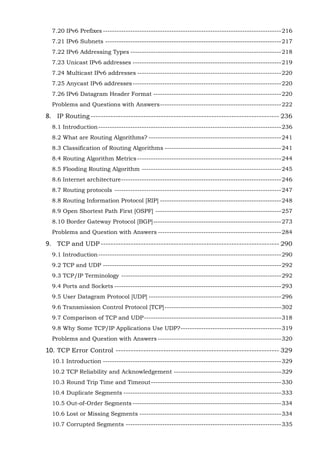 7.20 IPv6 Prefixes ------------------------------------------------------------------------------ 216
7.21 IPv6 Subnets ----------------------------------------------------------------------------- 217
7.22 IPv6 Addressing Types ------------------------------------------------------------------ 218
7.23 Unicast IPv6 addresses ----------------------------------------------------------------- 219
7.24 Multicast IPv6 addresses --------------------------------------------------------------- 220
7.25 Anycast IPv6 addresses ----------------------------------------------------------------- 220
7.26 IPv6 Datagram Header Format -------------------------------------------------------- 220
Problems and Questions with Answers ----------------------------------------------------- 222

8. IP Routing --------------------------------------------------------------------------- 236
8.1 Introduction -------------------------------------------------------------------------------- 236
8.2 What are Routing Algorithms? ---------------------------------------------------------- 241
8.3 Classification of Routing Algorithms --------------------------------------------------- 241
8.4 Routing Algorithm Metrics --------------------------------------------------------------- 244
8.5 Flooding Routing Algorithm ------------------------------------------------------------- 245
8.6 Internet architecture ---------------------------------------------------------------------- 246
8.7 Routing protocols ------------------------------------------------------------------------- 247
8.8 Routing Information Protocol [RIP] ----------------------------------------------------- 248
8.9 Open Shortest Path First [OSPF] ------------------------------------------------------- 257
8.10 Border Gateway Protocol [BGP] -------------------------------------------------------- 273
Problems and Question with Answers ------------------------------------------------------ 284

9. TCP and UDP ----------------------------------------------------------------------- 290
9.1 Introduction -------------------------------------------------------------------------------- 290
9.2 TCP and UDP ------------------------------------------------------------------------------ 292
9.3 TCP/IP Terminology ---------------------------------------------------------------------- 292
9.4 Ports and Sockets ------------------------------------------------------------------------- 293
9.5 User Datagram Protocol [UDP] ---------------------------------------------------------- 296
9.6 Transmission Control Protocol [TCP] --------------------------------------------------- 302
9.7 Comparison of TCP and UDP ------------------------------------------------------------ 318
9.8 Why Some TCP/IP Applications Use UDP? -------------------------------------------- 319
Problems and Question with Answers ------------------------------------------------------ 320

10. TCP Error Control ----------------------------------------------------------------- 329
10.1 Introduction ------------------------------------------------------------------------------ 329
10.2 TCP Reliability and Acknowledgement ----------------------------------------------- 329
10.3 Round Trip Time and Timeout --------------------------------------------------------- 330
10.4 Duplicate Segments --------------------------------------------------------------------- 333
10.5 Out-of-Order Segments ----------------------------------------------------------------- 334
10.6 Lost or Missing Segments -------------------------------------------------------------- 334
10.7 Corrupted Segments -------------------------------------------------------------------- 335

 
