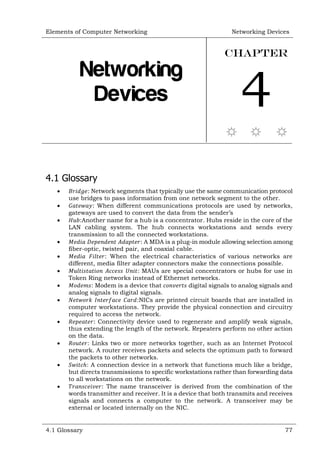 Elements of Computer Networking Networking Devices
4.1 Glossary 77
Networking
Devices
Chapter
4
4.1 Glossary
 𝐵𝑟𝑖𝑑𝑔𝑒: Network segments that typically use the same communication protocol
use bridges to pass information from one network segment to the other.
 𝐺𝑎𝑡𝑒𝑤𝑎𝑦: When different communications protocols are used by networks,
gateways are used to convert the data from the sender’s
 𝐻𝑢𝑏:Another name for a hub is a concentrator. Hubs reside in the core of the
LAN cabling system. The hub connects workstations and sends every
transmission to all the connected workstations.
 𝑀𝑒𝑑𝑖𝑎 𝐷𝑒𝑝𝑒𝑛𝑑𝑒𝑛𝑡 𝐴𝑑𝑎𝑝𝑡𝑒𝑟: A MDA is a plug-in module allowing selection among
fiber-optic, twisted pair, and coaxial cable.
 𝑀𝑒𝑑𝑖𝑎 𝐹𝑖𝑙𝑡𝑒𝑟: When the electrical characteristics of various networks are
different, media filter adapter connectors make the connections possible.
 𝑀𝑢𝑙𝑡𝑖𝑠𝑡𝑎𝑡𝑖𝑜𝑛 𝐴𝑐𝑐𝑒𝑠𝑠 𝑈𝑛𝑖𝑡: MAUs are special concentrators or hubs for use in
Token Ring networks instead of Ethernet networks.
 𝑀𝑜𝑑𝑒𝑚𝑠: Modem is a device that 𝑐𝑜𝑛𝑣𝑒𝑟𝑡𝑠 digital signals to analog signals and
analog signals to digital signals.
 𝑁𝑒𝑡𝑤𝑜𝑟𝑘 𝐼𝑛𝑡𝑒𝑟𝑓𝑎𝑐𝑒 𝐶𝑎𝑟𝑑:NICs are printed circuit boards that are installed in
computer workstations. They provide the physical connection and circuitry
required to access the network.
 𝑅𝑒𝑝𝑒𝑎𝑡𝑒𝑟: Connectivity device used to regenerate and amplify weak signals,
thus extending the length of the network. Repeaters perform no other action
on the data.
 𝑅𝑜𝑢𝑡𝑒𝑟: Links two or more networks together, such as an Internet Protocol
network. A router receives packets and selects the optimum path to forward
the packets to other networks.
 𝑆𝑤𝑖𝑡𝑐ℎ: A connection device in a network that functions much like a bridge,
but directs transmissions to specific workstations rather than forwarding data
to all workstations on the network.
 𝑇𝑟𝑎𝑛𝑠𝑐𝑒𝑖𝑣𝑒𝑟: The name transceiver is derived from the combination of the
words transmitter and receiver. It is a device that both transmits and receives
signals and connects a computer to the network. A transceiver may be
external or located internally on the NIC.
 