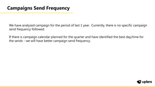 Campaigns Send Frequency
We have analyzed campaign for the period of last 1 year. Currently, there is no specific campaign
send frequency followed.
If there is campaign calendar planned for the quarter and have identified the best day/time for
the sends - we will have better campaign send frequency.
 