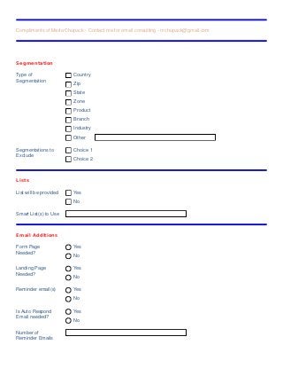 Compliments of Marla Chupack - Contact me for email consulting - mchupack@gmail.com
Segmentation
Type of
Segmentation
Country
Zip
State
Zone
Product
Branch
Industry
Other
Segmentations to
Exclude
Choice 1
Choice 2
Lists
List will be provided Yes
No
Smart List(s) to Use
Email Additions
Form Page
Needed?
Yes
No
Landing Page
Needed?
Yes
No
Reminder email(s) Yes
No
Is Auto Respond
Email needed?
Yes
No
Number of
Reminder Emails
 