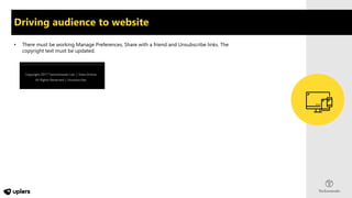 Driving audience to website
• There must be working Manage Preferences, Share with a friend and Unsubscribe links. The
copyright text must be updated.
 