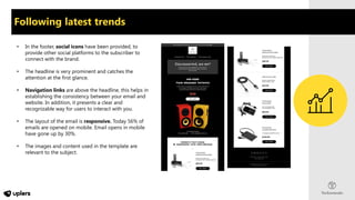 • In the footer, social icons have been provided, to
provide other social platforms to the subscriber to
connect with the brand.
• The headline is very prominent and catches the
attention at the first glance.
• Navigation links are above the headline, this helps in
establishing the consistency between your email and
website. In addition, it presents a clear and
recognizable way for users to interact with you.
• The layout of the email is responsive. Today 56% of
emails are opened on mobile. Email opens in mobile
have gone up by 30%.
• The images and content used in the template are
relevant to the subject.
Following latest trends
 