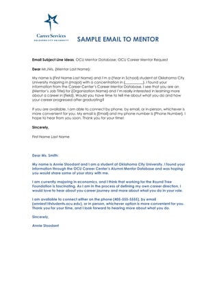 SAMPLE EMAIL TO MENTOR
Email Subject Line ideas: OCU Mentor Database; OCU Career Mentor Request
Dear Mr./Ms. {Mentor Last Name}:
My name is {First Name Last Name} and I’m a {Year in School} student at Oklahoma City
University majoring in {major} with a concentration in {__________}. I found your
information from the Career Center’s Career Mentor Database. I see that you are an
{Mentor’s Job Title} for {Organization Name} and I’m really interested in learning more
about a career in {field}. Would you have time to tell me about what you do and how
your career progressed after graduating?
If you are available, I am able to connect by phone, by email, or in-person, whichever is
more convenient for you. My email is {Email} and my phone number is {Phone Number}. I
hope to hear from you soon. Thank you for your time!
Sincerely,
First Name Last Name
Dear Ms. Smith:
My name is Annie Stoodant and I am a student at Oklahoma City University. I found your
information through the OCU Career Center’s Alumni Mentor Database and was hoping
you would share some of your story with me.
I am currently majoring in economics, and I think that working for the Round Tree
Foundation is fascinating. As I am in the process of defining my own career direction, I
would love to hear about you career journey and more about what you do in your role.
I am available to connect either on the phone (405-555-5555), by email
(anniest1@students.ocu.edu), or in person, whichever option is more convenient for you.
Thank you for your time, and I look forward to hearing more about what you do.
Sincerely,
Annie Stoodant
	
  
 