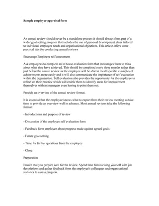 Sample employee appraisal form




An annual review should never be a standalone process it should always form part of a
wider goal setting program that includes the use of personal development plans tailored
to individual employee needs and organisational objectives. This article offers some
practical tips for conducting annual reviews

Encourage Employee self assessment

Ask employees to complete an in house evaluation form that encourages them to think
about what they have achieved. This should be completed every three months rather than
just before the annual review as the employee will be able to recall specific examples of
achievements more easily and it will also communicate the importance of self evaluation
within the organisation. Self evaluation also provides the opportunity for the employee to
reflect on their practice which will enable them to identify areas for improvement
themselves without managers even having to point them out.

Provide an overview of the annual review format.

It is essential that the employee knows what to expect from their review meeting so take
time to provide an overview well in advance. Most annual reviews take the following
format:

- Introductions and purpose of review

- Discussion of the employee self evaluation form

- Feedback form employee about progress made against agreed goals

- Future goal setting

- Time for further questions from the employee

- Close

Preparation

Ensure that you prepare well for the review. Spend time familiarising yourself with job
descriptions and gather feedback from the employee's colleagues and organisational
statistics to assess progress.
 