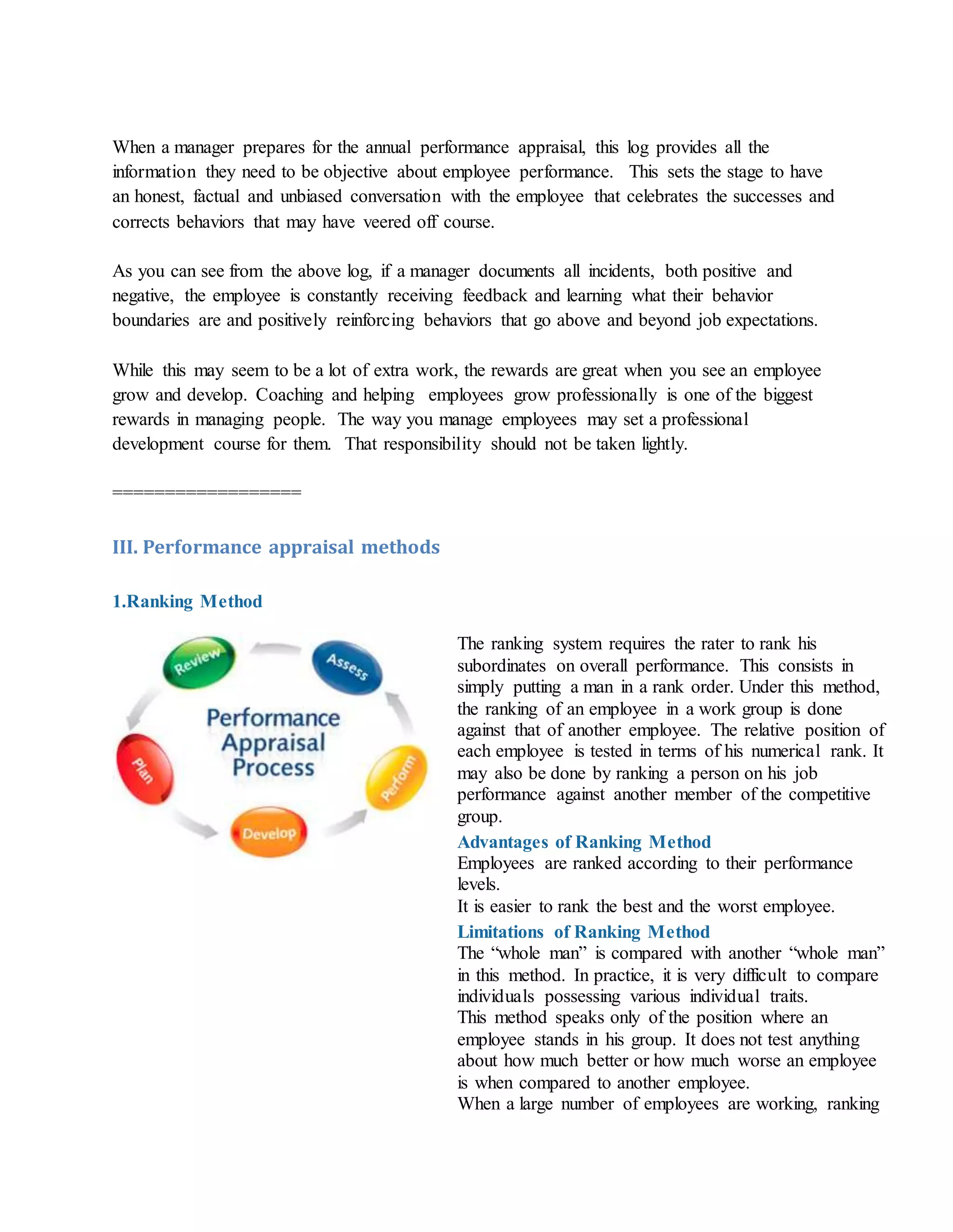 When a manager prepares for the annual performance appraisal, this log provides all the
information they need to be objective about employee performance. This sets the stage to have
an honest, factual and unbiased conversation with the employee that celebrates the successes and
corrects behaviors that may have veered off course.
As you can see from the above log, if a manager documents all incidents, both positive and
negative, the employee is constantly receiving feedback and learning what their behavior
boundaries are and positively reinforcing behaviors that go above and beyond job expectations.
While this may seem to be a lot of extra work, the rewards are great when you see an employee
grow and develop. Coaching and helping employees grow professionally is one of the biggest
rewards in managing people. The way you manage employees may set a professional
development course for them. That responsibility should not be taken lightly.
==================
III. Performance appraisal methods
1.Ranking Method
The ranking system requires the rater to rank his
subordinates on overall performance. This consists in
simply putting a man in a rank order. Under this method,
the ranking of an employee in a work group is done
against that of another employee. The relative position of
each employee is tested in terms of his numerical rank. It
may also be done by ranking a person on his job
performance against another member of the competitive
group.
Advantages of Ranking Method
i. Employees are ranked according to their performance
levels.
ii. It is easier to rank the best and the worst employee.
Limitations of Ranking Method
i. The “whole man” is compared with another “whole man”
in this method. In practice, it is very difficult to compare
individuals possessing various individual traits.
ii. This method speaks only of the position where an
employee stands in his group. It does not test anything
about how much better or how much worse an employee
is when compared to another employee.
iii. When a large number of employees are working, ranking
 