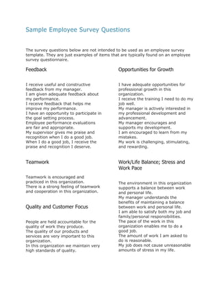 Sample Employee Survey Questions
The survey questions below are not intended to be used as an employee survey
template. They are just examples of items that are typically found on an employee
survey questionnaire.

Feedback

Opportunities for Growth

I receive useful and constructive
feedback from my manager.
I am given adequate feedback about
my performance.
I receive feedback that helps me
improve my performance.
I have an opportunity to participate in
the goal setting process.
Employee performance evaluations
are fair and appropriate.
My supervisor gives me praise and
recognition when I do a good job.
When I do a good job, I receive the
praise and recognition I deserve.

I have adequate opportunities for
professional growth in this
organization.
I receive the training I need to do my
job well.
My manager is actively interested in
my professional development and
advancement.
My manager encourages and
supports my development.
I am encouraged to learn from my
mistakes.
My work is challenging, stimulating,
and rewarding.

Teamwork

Work/Life Balance; Stress and
Work Pace

Teamwork is encouraged and
practiced in this organization.
There is a strong feeling of teamwork
and cooperation in this organization.

Quality and Customer Focus
People are held accountable for the
quality of work they produce.
The quality of our products and
services are very important to this
organization.
In this organization we maintain very
high standards of quality.

The environment in this organization
supports a balance between work
and personal life.
My manager understands the
benefits of maintaining a balance
between work and personal life.
I am able to satisfy both my job and
family/personal responsibilities.
The pace of the work in this
organization enables me to do a
good job.
The amount of work I am asked to
do is reasonable.
My job does not cause unreasonable
amounts of stress in my life.

 