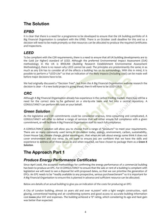 The Solution
EPBD
It is clear that there is a need for a programme to be developed to ensure that the UK building portfolio of A
Big Financial Organisation is compliant with the EPBD. There is an October 2008 deadline for this and so a
decision will need to be made promptly so that resources can be allocated to produce the required Certificates
and Inspections.

LEED
To be compliant with the CSR requirements, there is a need to ensure that all UK building developments are to
the Gold (or higher) standard of LEED. Although the preferred Environmental Impact Assessment (EIA)
methodology in the UK is BREEAM (Building Research Establishment Environmental Assessment
Methodology), there is no reason why LEED cannot be used. The principles are predominantly the same; in as
much as any EIA has to consider all of the affects a building has on its surroundings. With this in mind, it is
possible to perform a “LEED-Lite” so that an indication of the likely impacts (including cost) can be made well
before major decisions have to be.

We had originally discussed a “Decision Tree”, but from the A Big Financial Organisation website research the
decision is clear – if a new build project is going ahead, then it will have to be LEED GOLD.

CRC
Although A Big Financial Organisation already has experience in the carbon trading market, there may still be a
need for the correct data to be gathered on a site-by-site basis and fed into a central repository. A
CONSULTANCY can perform this task on your behalf.

Green Solution
As the legislative and CSR commitments could be considered onerous, time-consuming and complicated, A
CONSULTANCY will offer to deliver a range of services that will either ensure full compliance with a given
commitment, or will facilitate A Big Financial Organisation staff to reach full compliance.

A CONSULTANCY solution will allow you to choose from a range of “products” to meet your requirements.
There are so many commonly used terms in circulation today, energy, environment, carbon, sustainability,
Green House Gas, climate change, global warming etc. that when we talk about energy some think it does not
cover environment and vice versa. As we want to ensure you are confident that we have the skills and
experience to address all of these issues as and when required, we have chosen to package them as a Green X
Solution.

The Approach Part 1
Produce Energy Performance Certificates
Since April 2008, the accepted methodology for confirming the energy performance of a commercial building
has been to produce an EPC. For A CONSULTANCY to ensure that the sale or rent of a building is compliant with
legislation we will need to see a disposal list with proposed dates, so that we can prioritise the generation of
EPCs. An EPC needs to be “readily available to any prospective, serious purchaser/tenant” so it is important for
A Big Financial Organisation to ensure this is planned in advance and sufficient resource can be allocated.

Below are details of an actual building to give you an indication of the costs for producing an EPC:

A City of London building, almost 20 years old and over 10,000m2 with a light weight construction, ~90%
glazing, conventional heating and air conditioning systems and good access to accurate building information
cost £xxxx plus VAT and expenses. The building achieved a ‘D’ rating, which considering its age and heat gain
was better than expected.



                                                        4
 