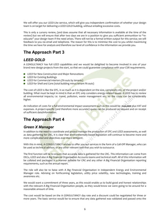 We will offer you our LEED-Lite service, which will give you independent confirmation of whether your design
team is on target for delivering a LEED GOLD building, without entailing excessive costs.

This is only a cursory review, (and does assume that all necessary information is available at the time of the
review) but we will ensure that after two days we are in a position to give you sufficient ammunition to “re-
educate” your design team if the need arises. There will not be a formal written output for this service; we will
feedback to you via email and telephone. The reason for this is to minimise the cost to you whilst maximising
the time we have for analysis and therefore our level of confidence in the information we provide you.

The Approach Part 3
LEED GOLD
A CONSULTANCY has full LEED capabilities and we would be delighted to become involved in one of your
brand new design projects from the start, so that we could guarantee compliance with your CSR requirements.

   LEED for New Construction and Major Renovations
   LEED for Existing Buildings
   LEED for Commercial Interiors (fit-outs by tenants)
   LEED for Shell and Core (total building minus tenant fit-outs)

The cost of LEED is like the EPC, in as much as it is dependent on the size, complexity etc. of the project and/or
building. What must be kept in mind is that an EPC only considers energy-related issues. A LEED has to review
all environmental impacts; i.e. travel, pollution, waste management etc. so the costs can be considerably
higher.

An indication of costs for a full environmental impact assessment such as this would be ~£xx,000 plus VAT and
expenses. A project-specific (and therefore more accurate) quote can be produced on request and on receipt
of sufficient data/information.

The Approach Part 4
Green X Manager
In addition to the need to coordinate and project manage the production of EPC and LEED assessments, as well
as data gathering for CRC, it is clear that environmentally-based legislation will continue to become more and
more complicated and objectives ever more stringent.

With this in mind, A CONSULTANCY wishes to offer you our services in the form of a Call-Off Manager, who can
be used as technical advisor; or any other relevant task that you wish to outsource.

The first function will be to ensure that accurate data is gathered for the CRC. This information can come from
DECs, LEED and also A Big Financial Organisation Accounts teams and technical staff. All of this information will
be collated and packaged in a manner suitable for CRC and any other A Big Financial Organisation reporting
requirements, such as the annual report.

The role will also be to liaise with A Big Financial Organisation in independent Energy and Environmental
Manager role. Advising on forthcoming legislation, utility price volatility, new technologies, training and
awareness etc.

We would want a commitment of three years, as this would enable us to build good and honest relationships
with the relevant A Big Financial Organisation people, as they would know we were going to be around for a
reasonable amount of time.

The cost would be based on the A CONSULTANCY day rate and a discount could be negotiated for three or
more years. The basic service would be to ensure that any data gathered was validated and passed onto the



                                                        6
 