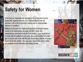 Safety for Women
India has an international reputation for crime and scams
especially against women, but most problems can be
avoided with a bit of common sense and an appropriate
amount of caution.
Millions of tourist visit India & thousands of female interns
come to do internships through AIESEC India. By
maintaining appropriate amount of caution, your experience
in India will be delightful and safe. As a pre-caution you can
get in touch with local AIESECers & previous interns to know
more about the safety. You can also read more about India
on credible travel websites like lonely planet.
 