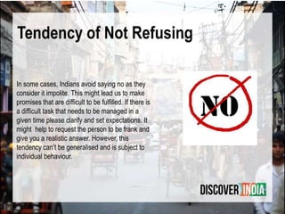 Tendency of Not Refusing
In some cases, Indians avoid saying no as they
consider it impolite. This might lead us to make
promises that are difficult to be fulfilled. If there is
a difficult task that needs to be managed in a
given time please clarify and set expectations. It
might help to request the person to be frank and
give you a realistic answer. However, this
tendency can’t be generalised and is subject to
individual behaviour.
 