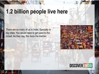 1.2 billion people live here
There are so many of us in India. Specially in
big cities. You would need to get used to the
crowd. As they say, the more the merrier.
 