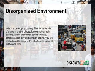 Disorganised Environment
India is a developing country. There can be a lot
of chaos at a lot of places, for example at train
stations. Its not uncommon to find animals,
garbage & rash drivers on Indian streets. You are
best advised to adapt to the situation. Its India, all
will be well here.
 