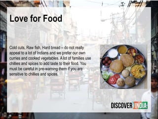 Love for Food
Cold cuts, Raw ﬁsh, Hard bread – do not really
appeal to a lot of Indians and we prefer our own
curries and cooked vegetables. A lot of families use
chillies and spices to add taste to their food. You
must be careful in pre-warning them if you are
sensitive to chillies and spices.
 