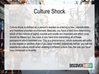 Culture Shock
Culture shock is deﬁned as a person’s reaction to entering a new, unpredictable
and therefore uncertain environment. Basically you have a hard time determining
which of the millions of sights, sounds and smells are important and which ones
should be ﬁltered out. You have a very hard time interpreting all of these
perceptions which bombard you. This is a phenomenon, which everyone will suffer
to one degree or another. Even if you have traveled extensively before, you will still
experience culture shock when entering a different culture than the one you have
been immersed in recently.
 