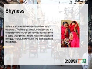 Shyness
Indians are known to be quite shy and not very
outspoken. You have got to realize that you are in a
completely new country and have to make an effort
to get to know people. Indians may seem aloof and
brusque. You will, however, not ﬁnd them lacking in
friendliness.
 