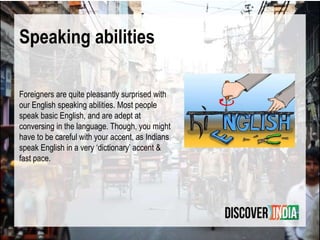 Speaking abilities
Foreigners are quite pleasantly surprised with
our English speaking abilities. Most people
speak basic English, and are adept at
conversing in the language. Though, you might
have to be careful with your accent, as Indians
speak English in a very ‘dictionary’ accent &
fast pace.
 