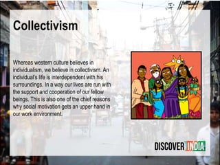 Collectivism
Whereas western culture believes in
individualism, we believe in collectivism. An
individual’s life is interdependent with his
surroundings. In a way our lives are run with
the support and cooperation of our fellow
beings. This is also one of the chief reasons
why social motivation gets an upper hand in
our work environment.
 