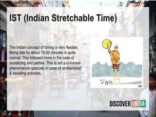 IST (Indian Stretchable Time)
The Indian concept of timing is very flexible.
Being late by about 15-30 minutes is quite
normal. This followed more in the case of
socializing and parties. This is not a universal
phenomenon specially in case of professional
& traveling activities.
 