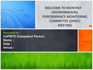 WELCOME TO MONTHLY
ENVIRONMENTAL
PERFORMANCE MONITORING
COMMITTEE (EPMC)
MEETING
Presented by :
CePBFO Competent Person
Name :
Date :
Venue :
 