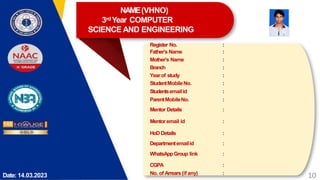 Date: 14.03.2023
Register No. :
Father’s Name :
Mother’s Name :
Branch :
Yearof study :
StudentMobileNo. :
Studentsemailid :
ParentMobileNo. :
Mentor Details :
Mentor email id :
HoD Details :
Departmentemailid :
WhatsAppGroup link :
CGPA :
No. of Arrears (if any) :
10
NAME(VHNO)
3rdYear COMPUTER
SCIENCE AND ENGINEERING
 
