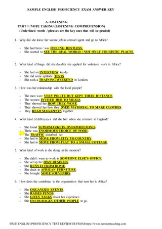 FREE ENGLISH PROFICIENCY TEST REVIEWER FROM https://www.nonstopteaching.com
SAMPLE ENGLISH PROFICIENCY EXAM ANSWER KEY
A. LISTENING
PART I: NOTE TAKING (LISTENING COMPREHENSION)
(Underlined words / phrases are the key ones that will be graded)
1. Why did she leave her secure job as a travel agent and go to Africa?
- She had been / was FEELING RESTLESS.
- She wanted to SEE THE REAL WORLD / NOT ONLY TOURISTIC PLACES.
2. What kind of things did she do after she applied for volunteer work in Africa?
- She had an INTERVIEW locally
- She did some aptitude TESTS.
- She took a TRAINING WEEKEND in London.
3. How was her relationship with the local people?
- The men were VERY POLITE BUT KEPT THEIR DISTANCE.
- The women INVITED HER TO MEALS.
- They showed her HOW THEY WOVE.
- They showed her how they DYED MATERIAL TO MAKE CLOTHES.
- They READ MAGAZINES together.
4. What kind of differences did she find when she returned to England?
- She found SUPERMARKETS OVERWHELMING.
- There was ENORMOUS CHOICE OF FOOD.
- The TRAFFIC disturbed her.
- She had to MOVE FROM CITY TO COUNTRY.
- She had to MOVE FROM FLAT TO A SMALL COTTAGE.
5. What kind of work is she doing at the moment?
- She didn’t want to work in SOMEONE ELSE’S OFFICE.
- She set up her OWN BUSINESS.
- She RUNS IT FROM HOME.
- She deals in AFRICAN FURNITURE.
- She brought SOME SOUVENIRS.
6. How does she contribute to the organization that sent her to Africa?
- She ORGANIZES EVENTS.
- She RAISES FUNDS.
- She GIVES TALKS about her experience.
- She ENCOURAGES OTHER PEOPLE to go.
 