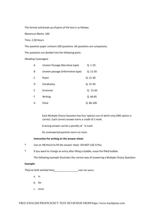 FREE ENGLISH PROFICIENCY TEST REVIEWER FROM https://www.teachpinas.com
The format and break‐up of parts of the test is as follows:
Maximum Marks: 100
Time: 2.30 Hours
The question paper contains 100 questions. All questions are compulsory.
The questions are divided into the following parts:
(Reading 3 passages)
A Unseen Passage (Narrative type) Q. 1‐10
B Unseen passage (Informative type) Q. 11‐20
C Poem Q. 21‐30
D Vocabulary Q. 31‐50
E Grammar Q. 51‐65
F Writing Q. 66‐85
G Cloze Q. 86‐100
Each Multiple Choice Question has four options out of which only ONE option is
correct. Each correct answer earns a credit of 1 mark.
A wrong answer carries a penalty of ‐¼ mark.
An unanswered question earns no mark.
Instruction for writing on the answer sheet:
® Use on HB Pencil to fill the answer sheet. DO NOT USE A Pen.
® If you want to change an entry after filling a bubble, erase the filled bubble.
The following example illustrates the correct way of answering a Multiple Choice Question:
Example:
They’ve both worked here over ten years.
a. in
b. for
c. since
 