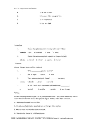 FREE ENGLISH PROFICIENCY TEST REVIEWER FROM https://www.teachpinas.com
Q 5. `To keep count of time’ means:
a.
b.
c.
d.
To be able to count
To be aware of the passage of time
To be unconscious
To look at a clock
Vocabulary:
1. Choose the option closest in meaning to the word in bold:
Ancestor a. old b. forefather c. past d. dead
2. Choose the option opposite in meaning to the word in bold:
Exterior a .internal b. inferior c. superior d. interior
Grammar:
Choose the right option to fill in the blank:
1. What ____________you like to drink?
a. will b. might c. would d. shall
2. There are other people in the park _________ ourselves.
besides b. beside c. before d. around
3. He had a heart attack. The doctor was immediately ___________.
a. Sent off b. sent for c. sent in d. sent through
Writing
Q.1 The following sentences (A‐E) can be put together to form a well‐connected passage but are
not in the correct order. Choose the option that gives the best order of the sentences.
A. Then they went back into the cabin.
B. His father walked into the large bedroom to the right of the kitchen.
C. Michael went into the little room on the left.
D. They stood in silence for a full five minutes.
 