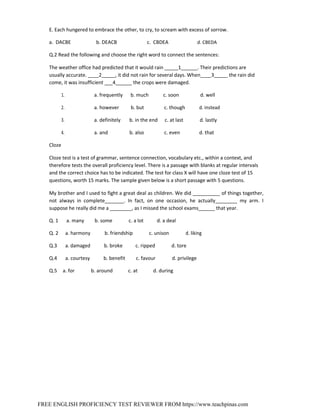 FREE ENGLISH PROFICIENCY TEST REVIEWER FROM https://www.teachpinas.com
E. Each hungered to embrace the other, to cry, to scream with excess of sorrow.
a. DACBE b. DEACB c. CBDEA d. CBEDA
Q.2 Read the following and choose the right word to connect the sentences:
The weather office had predicted that it would rain _____1______. Their predictions are
usually accurate. ____2_____, it did not rain for several days. When____3_____ the rain did
come, it was insufficient ___4______ the crops were damaged.
1. a. frequently b. much c. soon d. well
2. a. however b. but c. though d. instead
3. a. definitely b. in the end c. at last d. lastly
4. a. and b. also c. even d. that
Cloze
Cloze test is a test of grammar, sentence connection, vocabulary etc., within a context, and
therefore tests the overall proficiency level. There is a passage with blanks at regular intervals
and the correct choice has to be indicated. The test for class X will have one cloze test of 15
questions, worth 15 marks. The sample given below is a short passage with 5 questions.
My brother and I used to fight a great deal as children. We did __________ of things together,
not always in complete_______. In fact, on one occasion, he actually________ my arm. I
suppose he really did me a ________, as I missed the school exams______ that year.
Q. 1 a. many b. some c. a lot d. a deal
Q. 2 a. harmony b. friendship c. unison d. liking
Q.3 a. damaged b. broke c. ripped d. tore
Q.4 a. courtesy b. benefit c. favour d. privilege
Q.5 a. for b. around c. at d. during
 