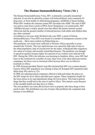 The Human Immunodeficiency Virus ( Siv )
The Human Immunodeficiency Virus, HIV, is primarily a sexually transmitted
infection. It can also be spread by contact with infected blood, most commonly IV
drug users, or from mother to child during pregnancy, childbirth or breast feeding.
When HIV weakens the immune system HIV develops into AIDS. The start of HIV
was said to come from a strain of DNA from Chimpanzee s to contain polio. HIV
/AIDShas become a widely spread virus that affects the human immune system.
Africa has had the greatest number of infected persons, both adults and children than
any other continent.
According to a ten year study finished in the year 2005; a strain of Simian
Immunodeficiency Virus (SIV) was found in a number of chimpanzee colonies in the
south east ... Show more content on Helpwriting.net ...
This pandemic was much more sufficient in Western Africa especially in areas
around Lake Victoria. This was rapid increase was caused by high ratio of men in
the urban population, lack of circumcision for the males, widespread labor migration,
low status of woman, and sexually transmitted diseases. The pandemic was thought
to spread so quickly because eighty five percent of sex workers were infected with
HIV. During the 1990 s the infection was booming in Southern Africa, since HIV had
been on the continent for a number of years, there were a few ideas about prevention
campaigns, but those were to minimum effect because there was no effective
treatment in Africa.
In 1999, Kenyan president Daniel Arap Moi declared that HIV was a nation disaster.
Eastern Africa HIV population was starting to drop off, Kampala HIV population had
fallen from 30% down to 12%.
In 2000, five pharmaceutical companies offered to help and reduce the prices on
the HIV drugs for all of Africa and other poor regions. These companies fought for
the lower prices to try and manufacture drugs for lower prices. This lead to generic
drugs that they would sell to the ones in need in Africa. This started a scare because
of the unstable health care they have in Africa.
The next problem was some did not know how to properly take these drugs or how
much to take. The distribution was one of many other problems the companies had,
because it was difficult
 