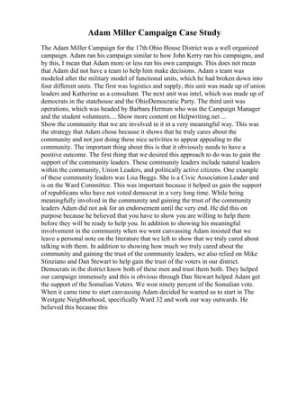Adam Miller Campaign Case Study
The Adam Miller Campaign for the 17th Ohio House District was a well organized
campaign. Adam ran his campaign similar to how John Kerry ran his campaigns, and
by this, I mean that Adam more or less ran his own campaign. This does not mean
that Adam did not have a team to help him make decisions. Adam s team was
modeled after the military model of functional units, which he had broken down into
four different units. The first was logistics and supply, this unit was made up of union
leaders and Katherine as a consultant. The next unit was intel, which was made up of
democrats in the statehouse and the OhioDemocratic Party. The third unit was
operations, which was headed by Barbara Herman who was the Campaign Manager
and the student volunteers.... Show more content on Helpwriting.net ...
Show the community that we are involved in it in a very meaningful way. This was
the strategy that Adam chose because it shows that he truly cares about the
community and not just doing these nice activities to appear appealing to the
community. The important thing about this is that it obviously needs to have a
positive outcome. The first thing that we desired this approach to do was to gain the
support of the community leaders. These community leaders include natural leaders
within the community, Union Leaders, and politically active citizens. One example
of these community leaders was Lisa Boggs. She is a Civic Association Leader and
is on the Ward Committee. This was important because it helped us gain the support
of republicans who have not voted democrat in a very long time. While being
meaningfully involved in the community and gaining the trust of the community
leaders Adam did not ask for an endorsement until the very end. He did this on
purpose because he believed that you have to show you are willing to help them
before they will be ready to help you. In addition to showing his meaningful
involvement in the community when we went canvassing Adam insisted that we
leave a personal note on the literature that we left to show that we truly cared about
talking with them. In addition to showing how much we truly cared about the
community and gaining the trust of the community leaders, we also relied on Mike
Stinziano and Dan Stewart to help gain the trust of the voters in our district.
Democrats in the district know both of these men and trust them both. They helped
our campaign immensely and this is obvious through Dan Stewart helped Adam get
the support of the Somalian Voters. We won ninety percent of the Somalian vote.
When it came time to start canvassing Adam decided he wanted us to start in The
Westgate Neighborhood, specifically Ward 32 and work our way outwards. He
believed this because this
 