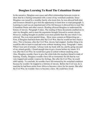 Douglass Learning To Read The Columbian Orator
In the narrative, Douglass uses cause and effect relationships between events to
show that he is feeling tormented with a sense of my wretched condition. Since
Douglass was raised by a wealthy family who trusts him, he was allowed both time
and resources (bread) to give him the opportunity to learn how to read (paragraph 1).
Learning to read was an important part of his life because it allowed him to read The
Columbian Orator and other sources. Reading allowed Douglass to understand the
history of slavery. Paragraph 4 states, The reading of these documents enabled me to
utter my thoughts, and to meet the arguments brought forward to sustain slavery.
However, reading brought on another even more painful than the one which I was
relieved. The even more painful thing... Show more content on Helpwriting.net ...
First, if Douglass had been born after the Civil War, then he would not have been a
slave. This is because, after the Civil War, slavery had stopped. Another thing is he
would be able to learn to read and write without sneaking away. Paragraph 1 states,
When I was sent of errands, I always took my book with me, and by going one part
of my errand quickly, I found enough time to get a lesson before my return. If it
was after the Civil War, he would have gone to school without sneaking away.
Also, Douglass wouldn t have to give the white kids (his teachers) bread in trade of
learning. Finally, Douglass wouldn t have felt as tormented. He felt that he was
very trapped and couldn t express his feelings. But after the Civil War, he could
rebel openly. To conclude, he wouldn t have felt tortured by his wretched condition
because he wouldn t be trapped in a lifetime of slavery. Before the Civil war, he is
mad that he had been stolen from Africa to become a slave for his master. But after
the Civil War, he wouldn t have to become a slave. He could have lived
 