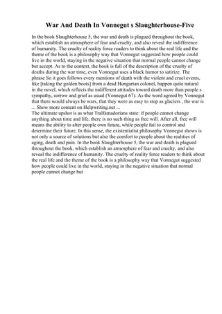War And Death In Vonnegut s Slaughterhouse-Five
In the book Slaughterhouse 5, the war and death is plagued throughout the book,
which establish an atmosphere of fear and cruelty, and also reveal the indifference
of humanity. The cruelty of reality force readers to think about the real life and the
theme of the book is a philosophy way that Vonnegut suggested how people could
live in the world, staying in the negative situation that normal people cannot change
but accept. As to the context, the book is full of the description of the cruelty of
deaths during the war time, even Vonnegut uses a black humor to satirize. The
phrase So it goes follows every mentions of death with the violent and cruel events,
like [taking the golden boots] from a dead Hungarian colonel, happen quite natural
in the novel, which reflects the indifferent attitudes toward death more than people s
sympathy, sorrow and grief as usual (Vonnegut 67). As the word agreed by Vonnegut
that there would always be wars, that they were as easy to stop as glaciers , the war is
... Show more content on Helpwriting.net ...
The ultimate upshot is as what Tralfamadorians state: if people cannot change
anything about time and life, there is no such thing as free will. After all, free will
means the ability to alter people own future, while people fail to control and
determine their future. In this sense, the existentialist philosophy Vonnegut shows is
not only a source of solutions but also the comfort to people about the realities of
aging, death and pain. In the book Slaughterhouse 5, the war and death is plagued
throughout the book, which establish an atmosphere of fear and cruelty, and also
reveal the indifference of humanity. The cruelty of reality force readers to think about
the real life and the theme of the book is a philosophy way that Vonnegut suggested
how people could live in the world, staying in the negative situation that normal
people cannot change but
 