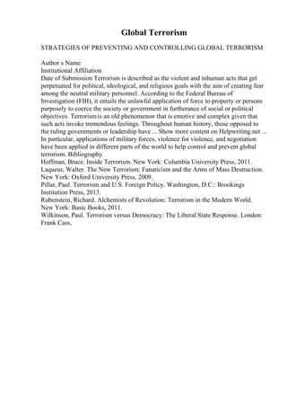 Global Terrorism
STRATEGIES OF PREVENTING AND CONTROLLING GLOBAL TERRORISM
Author s Name
Institutional Affiliation
Date of Submission Terrorism is described as the violent and inhuman acts that get
perpetuated for political, ideological, and religious goals with the aim of creating fear
among the neutral military personnel. According to the Federal Bureau of
Investigation (FBI), it entails the unlawful application of force to property or persons
purposely to coerce the society or government in furtherance of social or political
objectives. Terrorismis an old phenomenon that is emotive and complex given that
such acts invoke tremendous feelings. Throughout human history, those opposed to
the ruling governments or leadership have ... Show more content on Helpwriting.net ...
In particular, applications of military forces, violence for violence, and negotiation
have been applied in different parts of the world to help control and prevent global
terrorism. Bibliography
Hoffman, Bruce. Inside Terrorism. New York: Columbia University Press, 2011.
Laqueur, Walter. The New Terrorism: Fanaticism and the Arms of Mass Destruction.
New York: Oxford University Press, 2009.
Pillar, Paul. Terrorism and U.S. Foreign Policy. Washington, D.C.: Brookings
Institution Press, 2013.
Rubenstein, Richard. Alchemists of Revolution: Terrorism in the Modern World.
New York: Basic Books, 2011.
Wilkinson, Paul. Terrorism versus Democracy: The Liberal State Response. London:
Frank Cass,
 