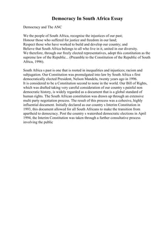 Democracy In South Africa Essay
Democracy and The ANC
We the people of South Africa, recognise the injustices of our past;
Honour those who suffered for justice and freedom in our land;
Respect those who have worked to build and develop our country; and
Believe that South Africa belongs to all who live in it, united in our diversity.
We therefore, through our freely elected representatives, adopt this constitution as the
supreme law of the Republic... (Preamble to the Constitution of the Republic of South
Africa, 1996).
South Africa s past is one that is rooted in inequalities and injustices; racism and
subjugation. Our Constitution was promulgated into law by South Africa s first
democratically elected President, Nelson Mandela, twenty years ago in 1996.
It is considered to be a Constitution second to none in the world. Our Bill of Rights,
which was drafted taking very careful consideration of our country s painful non
democratic history, is widely regarded as a document that is a global standard of
human rights. The South African constitution was drawn up through an extensive
multi party negotiation process. The result of this process was a cohesive, highly
influential document. Initially declared as our country s Interim Constitution in
1993, this document allowed for all South Africans to make the transition from
apartheid to democracy. Post the country s watershed democratic elections in April
1994, the Interim Constitution was taken through a further consultative process
involving the public
 