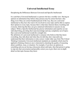 Universal Intellectual Essay
Deciphering the Differences Between Universal and Specific Intellectuals
It is said that a Universal Intellectual is a person who has a worldly view. Having an
opinion on information they believe they possess may be correct but here s this
thing even if they are correct hundred percent of the way, they are a universal
intellectual so they have the want to be involved in every topic and be able to express
their opinion in every topic, because that is what truly interests them.everything and
everyone, believing that they can give analytical information to anyone on any
subject. While a Specific Intellectual has precise information and expertise on one
individual thing, providing their main knowledge and stay completely out of topics
that a universal intellectual would dive straight into.
My definition of a universal intellectual is someone who believes that they know
everything, they talk about and when they do talk they don t stop until you
understand that their information is truly correct. Linder elder says from The Critical
Thinking Community Universal intellectual standards are standards which must be
applied to thinking whenever one is interested in checking the quality of reasoning
about a problem, issue, or situation. For example, if you have an opinion on
something and you are having a discussion about said topic, then that person is going
to step into that conversation and possibly correct you or give their own in depth
detail on that topic because they know
 