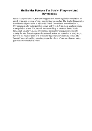 Similarities Between The Scarlet Pimpernel And
Ozymandias
Power. Everyone seeks it, but what happens after power is gained? Power turns to
greed, pride, and overuse of one s superiority over another. The Scarlet Pimpernel, a
novel in the reign of terror in which the French Government abused but lost it,
Ozymandias a ruler in the past lost power, and Viva la Vida about an abusive ruler
who again lost power. Yet, they all have something in common. In the Scarlet
Pimpernel, Viva la Vida, and Ozymandias each author uses personification to
convey the idea that when power is overused, people are powerless in many ways,
however the ruler or tyrant will eventually be powerless when time comes. The
Scarlet Pimpernel and Ozymandias portray the effects of overuse of power using
personification to show it results
 