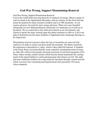 God Was Wrong, Support Mountaintop Removal
God Was Wrong, Support Mountaintop Removal
Coal in the United States has long been the #1 producer of energy. Massive seams of
coal are found in the Appalachian Mountains, and our reliance on this fossil fuel has
meant devastation for many mountain residents and over 500 mountains. As our
society advances, the need for more energy advances. What were once beautiful
rolling hills are now flattened plateaus reminiscent of a landscape you would see in
the desert. We as a nation have only short term interest in our environment, and
choose to ignore the many warning signs this planet continues to offer us. Left in our
path of destruction are the many residents of Appalachia and a landscape that begs us
for forgiveness.
Mountaintop removal is process where the tops of mountains are removed with
explosives in order to extract coal from inside the mountain. The debris created by
the explosions is discarded in a valley, which is then called fill material. A loophole
in the Clean Water Actreclassified the waste created by mountaintop removal waste
as valley fill, which in turn greatly increased extraction of coal from mountains (225).
These valleys usually contain streams which become buried underneath fill, causing
much of the natural habitat to vanish and poisoning what streams are left. The older
and more traditional method was to dig inside the mountain through a tunnel network
which was more time consuming and required much more personnel. Of course,
when companies
 