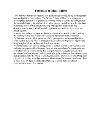 Feminists on Meat-Eating
Some feminist thinkers also believe that meat eating is wrong, basing their argument
on sexual politics. Carol Adams (The Sexual Politics of Meat) believes that men
showing their dominance over animals, with the ability to kill and eat them, mirrors
the patriarchal society in which we live, whereby men control women. To talk about
eliminating meatis to talk about displacing one aspect of male control and
demonstrates the way in which animals oppression and women s oppression are
linked together.
In saying this, Adams believes we should not eat meat because it is just exploiting
the weaker position that women hold in society because of male dominance.
Furthermore, Adams offers somewhat of a vegan argument using sexual politics,
believing that by using cows to produce dairy and chickens to produce eggs before
being slaughtered, we exploit their femaleness as well .
While there are a vast amount of arguments to support the notion of vegetarianism,
such as those presented in this essay, there are also a number of arguments that can
be made in favour of meat eating. For example, many non vegetarians raise the
question of how much impact an individual who quits eating meat has upon the meat
market in relation to the whole of society, the country, or even the world. One person
s decision to not buy animal products would not reduce the amount of animals killed
to place these products in shops. This therefore seems to make the idea of
vegetarianism, as an effort to stop
 