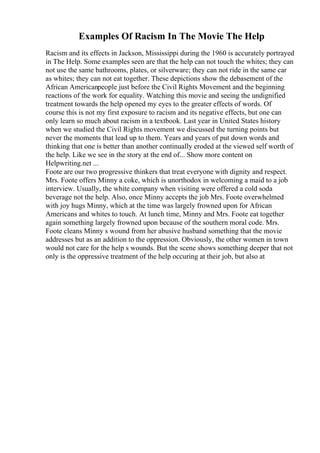 Examples Of Racism In The Movie The Help
Racism and its effects in Jackson, Mississippi during the 1960 is accurately portrayed
in The Help. Some examples seen are that the help can not touch the whites; they can
not use the same bathrooms, plates, or silverware; they can not ride in the same car
as whites; they can not eat together. These depictions show the debasement of the
African Americanpeople just before the Civil Rights Movement and the beginning
reactions of the work for equality. Watching this movie and seeing the undignified
treatment towards the help opened my eyes to the greater effects of words. Of
course this is not my first exposure to racism and its negative effects, but one can
only learn so much about racism in a textbook. Last year in United States history
when we studied the Civil Rights movement we discussed the turning points but
never the moments that lead up to them. Years and years of put down words and
thinking that one is better than another continually eroded at the viewed self worth of
the help. Like we see in the story at the end of... Show more content on
Helpwriting.net ...
Foote are our two progressive thinkers that treat everyone with dignity and respect.
Mrs. Foote offers Minny a coke, which is unorthodox in welcoming a maid to a job
interview. Usually, the white company when visiting were offered a cold soda
beverage not the help. Also, once Minny accepts the job Mrs. Foote overwhelmed
with joy hugs Minny, which at the time was largely frowned upon for African
Americans and whites to touch. At lunch time, Minny and Mrs. Foote eat together
again something largely frowned upon because of the southern moral code. Mrs.
Foote cleans Minny s wound from her abusive husband something that the movie
addresses but as an addition to the oppression. Obviously, the other women in town
would not care for the help s wounds. But the scene shows something deeper that not
only is the oppressive treatment of the help occuring at their job, but also at
 