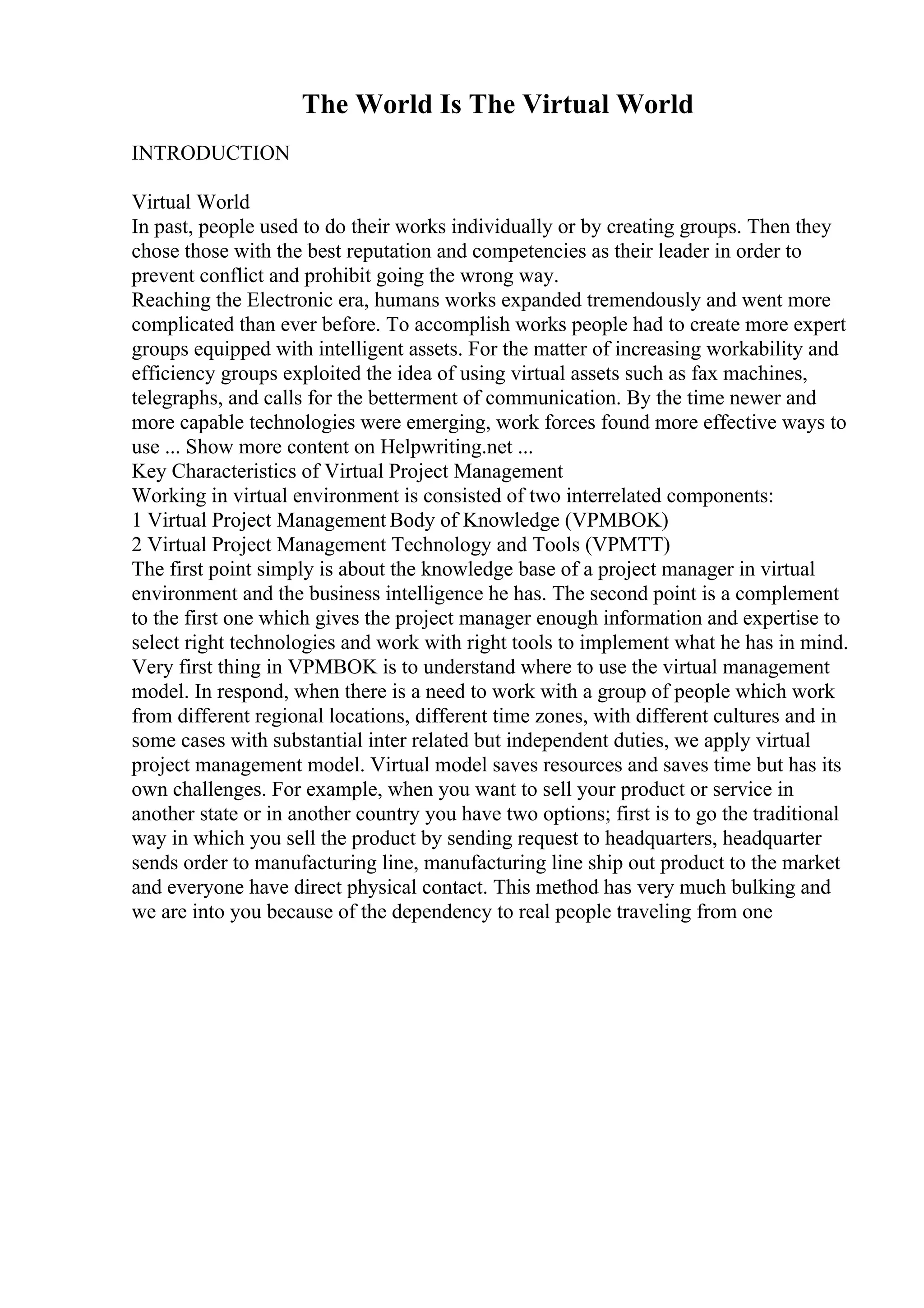 The World Is The Virtual World
INTRODUCTION
Virtual World
In past, people used to do their works individually or by creating groups. Then they
chose those with the best reputation and competencies as their leader in order to
prevent conflict and prohibit going the wrong way.
Reaching the Electronic era, humans works expanded tremendously and went more
complicated than ever before. To accomplish works people had to create more expert
groups equipped with intelligent assets. For the matter of increasing workability and
efficiency groups exploited the idea of using virtual assets such as fax machines,
telegraphs, and calls for the betterment of communication. By the time newer and
more capable technologies were emerging, work forces found more effective ways to
use ... Show more content on Helpwriting.net ...
Key Characteristics of Virtual Project Management
Working in virtual environment is consisted of two interrelated components:
1 Virtual Project Management Body of Knowledge (VPMBOK)
2 Virtual Project Management Technology and Tools (VPMTT)
The first point simply is about the knowledge base of a project manager in virtual
environment and the business intelligence he has. The second point is a complement
to the first one which gives the project manager enough information and expertise to
select right technologies and work with right tools to implement what he has in mind.
Very first thing in VPMBOK is to understand where to use the virtual management
model. In respond, when there is a need to work with a group of people which work
from different regional locations, different time zones, with different cultures and in
some cases with substantial inter related but independent duties, we apply virtual
project management model. Virtual model saves resources and saves time but has its
own challenges. For example, when you want to sell your product or service in
another state or in another country you have two options; first is to go the traditional
way in which you sell the product by sending request to headquarters, headquarter
sends order to manufacturing line, manufacturing line ship out product to the market
and everyone have direct physical contact. This method has very much bulking and
we are into you because of the dependency to real people traveling from one
 