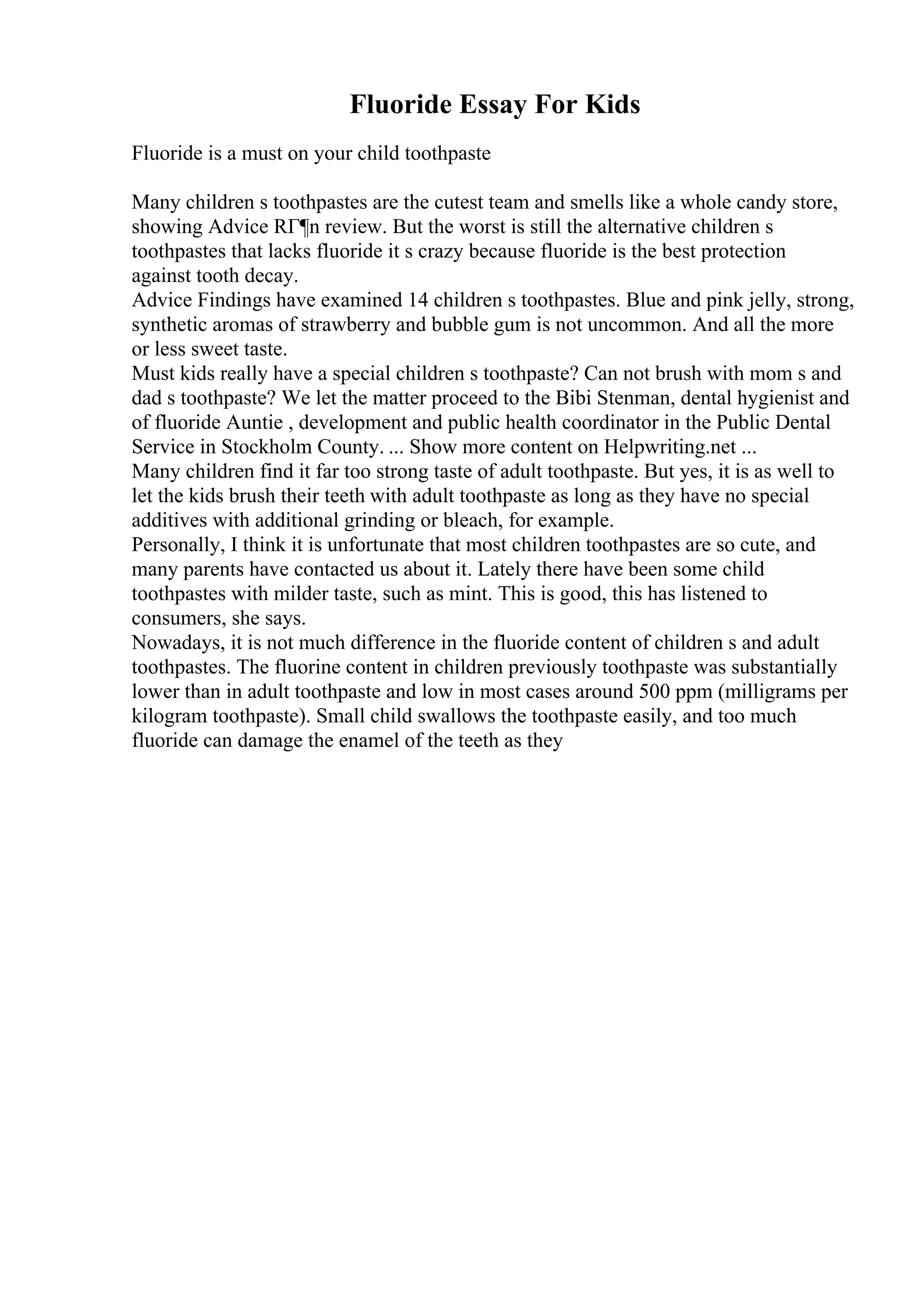 Fluoride Essay For Kids
Fluoride is a must on your child toothpaste
Many children s toothpastes are the cutest team and smells like a whole candy store,
showing Advice RГ¶n review. But the worst is still the alternative children s
toothpastes that lacks fluoride it s crazy because fluoride is the best protection
against tooth decay.
Advice Findings have examined 14 children s toothpastes. Blue and pink jelly, strong,
synthetic aromas of strawberry and bubble gum is not uncommon. And all the more
or less sweet taste.
Must kids really have a special children s toothpaste? Can not brush with mom s and
dad s toothpaste? We let the matter proceed to the Bibi Stenman, dental hygienist and
of fluoride Auntie , development and public health coordinator in the Public Dental
Service in Stockholm County. ... Show more content on Helpwriting.net ...
Many children find it far too strong taste of adult toothpaste. But yes, it is as well to
let the kids brush their teeth with adult toothpaste as long as they have no special
additives with additional grinding or bleach, for example.
Personally, I think it is unfortunate that most children toothpastes are so cute, and
many parents have contacted us about it. Lately there have been some child
toothpastes with milder taste, such as mint. This is good, this has listened to
consumers, she says.
Nowadays, it is not much difference in the fluoride content of children s and adult
toothpastes. The fluorine content in children previously toothpaste was substantially
lower than in adult toothpaste and low in most cases around 500 ppm (milligrams per
kilogram toothpaste). Small child swallows the toothpaste easily, and too much
fluoride can damage the enamel of the teeth as they
 