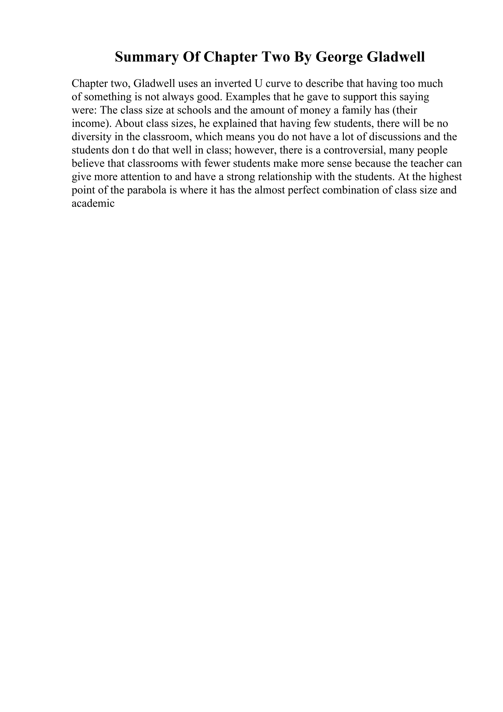 Summary Of Chapter Two By George Gladwell
Chapter two, Gladwell uses an inverted U curve to describe that having too much
of something is not always good. Examples that he gave to support this saying
were: The class size at schools and the amount of money a family has (their
income). About class sizes, he explained that having few students, there will be no
diversity in the classroom, which means you do not have a lot of discussions and the
students don t do that well in class; however, there is a controversial, many people
believe that classrooms with fewer students make more sense because the teacher can
give more attention to and have a strong relationship with the students. At the highest
point of the parabola is where it has the almost perfect combination of class size and
academic
 